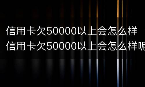 信用卡欠50000以上会怎么样（信用卡欠50000以上会怎么样呢）
