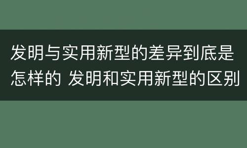 发明与实用新型的差异到底是怎样的 发明和实用新型的区别和联系有什么