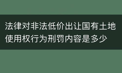 法律对非法低价出让国有土地使用权行为刑罚内容是多少