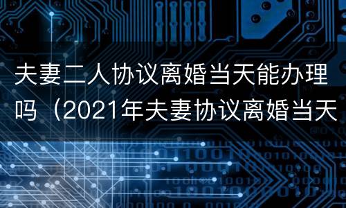 夫妻二人协议离婚当天能办理吗（2021年夫妻协议离婚当天能办理吗）