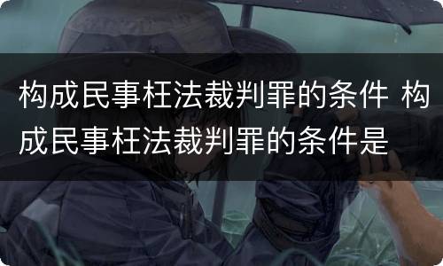 构成民事枉法裁判罪的条件 构成民事枉法裁判罪的条件是