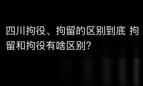 四川拘役、拘留的区别到底 拘留和拘役有啥区别?