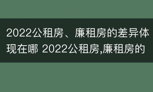 2022公租房、廉租房的差异体现在哪 2022公租房,廉租房的差异体现在哪里