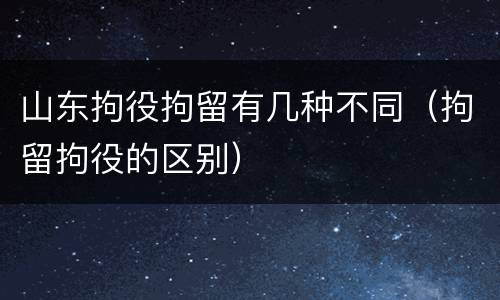 山东拘役拘留有几种不同（拘留拘役的区别）