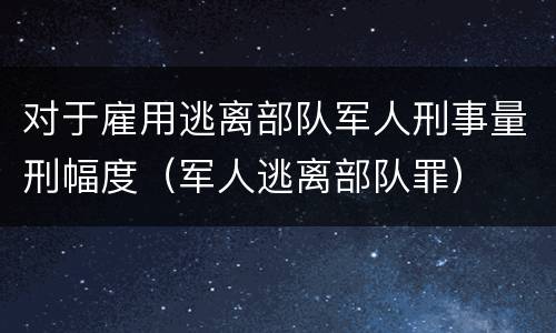 对于雇用逃离部队军人刑事量刑幅度（军人逃离部队罪）