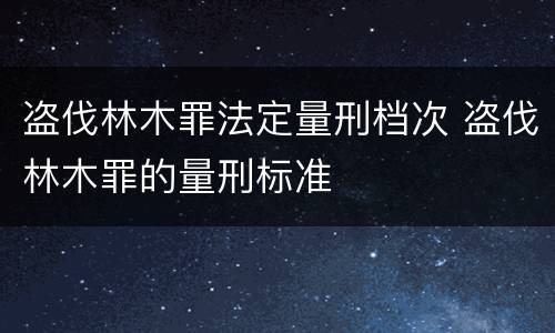 盗伐林木罪法定量刑档次 盗伐林木罪的量刑标准