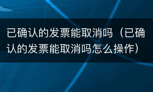 已确认的发票能取消吗（已确认的发票能取消吗怎么操作）