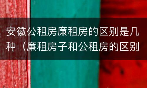 安徽公租房廉租房的区别是几种（廉租房子和公租房的区别）