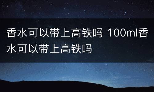香水可以带上高铁吗 100ml香水可以带上高铁吗