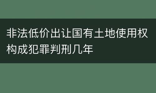 非法低价出让国有土地使用权构成犯罪判刑几年