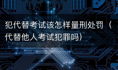 犯代替考试该怎样量刑处罚（代替他人考试犯罪吗）