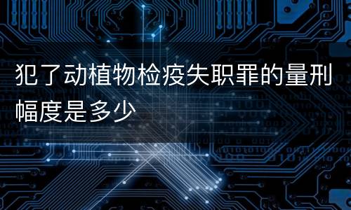 犯了动植物检疫失职罪的量刑幅度是多少