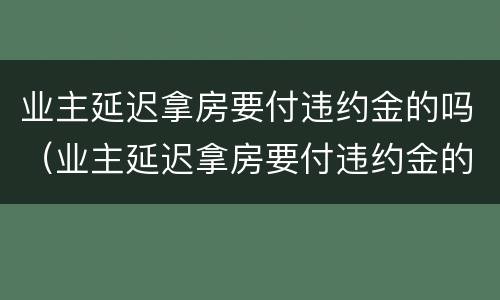 业主延迟拿房要付违约金的吗（业主延迟拿房要付违约金的吗合法吗）