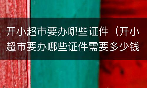 开小超市要办哪些证件（开小超市要办哪些证件需要多少钱）