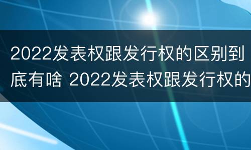 2022发表权跟发行权的区别到底有啥 2022发表权跟发行权的区别到底有啥关系
