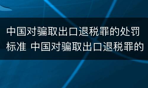 中国对骗取出口退税罪的处罚标准 中国对骗取出口退税罪的处罚标准是什么