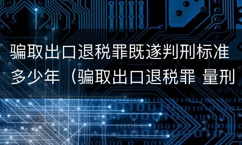 骗取出口退税罪既遂判刑标准多少年（骗取出口退税罪 量刑标准）