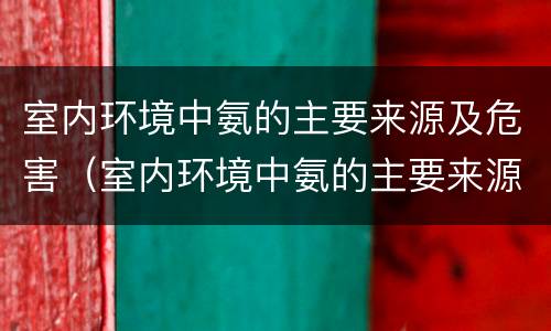 室内环境中氨的主要来源及危害（室内环境中氨的主要来源及危害是什么）