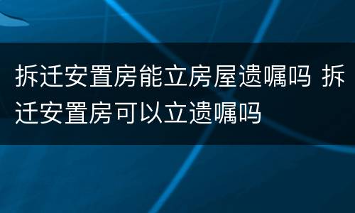 拆迁安置房能立房屋遗嘱吗 拆迁安置房可以立遗嘱吗