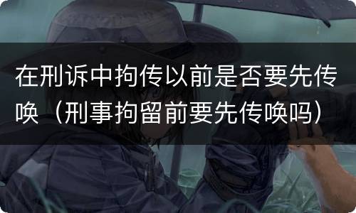 在刑诉中拘传以前是否要先传唤（刑事拘留前要先传唤吗）