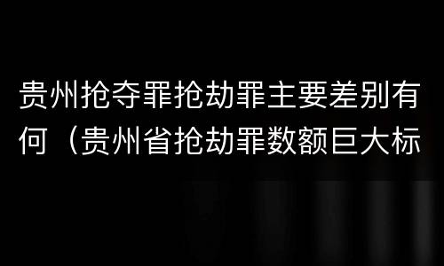 贵州抢夺罪抢劫罪主要差别有何（贵州省抢劫罪数额巨大标准）