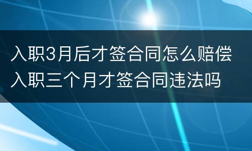 入职3月后才签合同怎么赔偿 入职三个月才签合同违法吗
