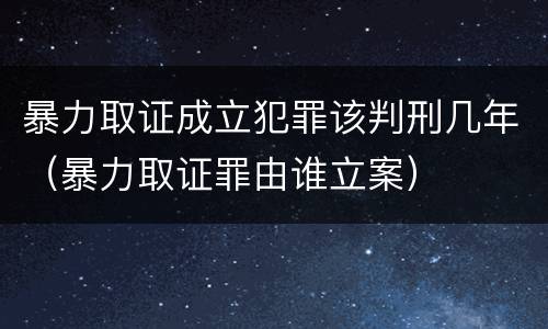 暴力取证成立犯罪该判刑几年（暴力取证罪由谁立案）