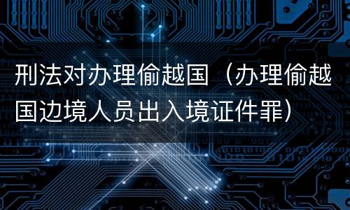 刑法对办理偷越国（办理偷越国边境人员出入境证件罪）