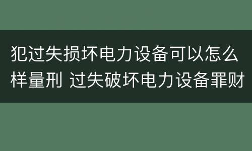 犯过失损坏电力设备可以怎么样量刑 过失破坏电力设备罪财产损失