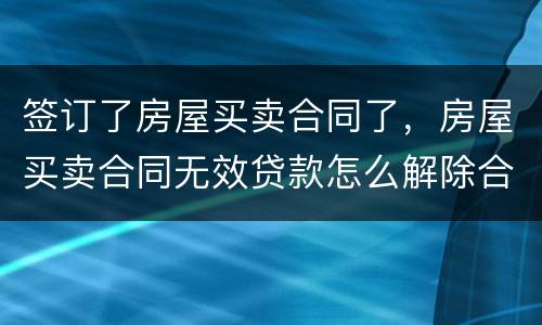 签订了房屋买卖合同了，房屋买卖合同无效贷款怎么解除合同
