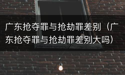 广东抢夺罪与抢劫罪差别（广东抢夺罪与抢劫罪差别大吗）