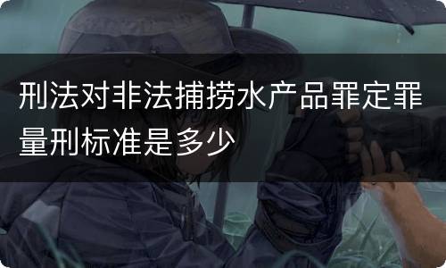 刑法对非法捕捞水产品罪定罪量刑标准是多少
