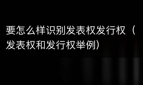 要怎么样识别发表权发行权（发表权和发行权举例）