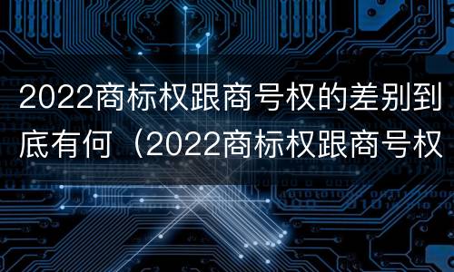 2022商标权跟商号权的差别到底有何（2022商标权跟商号权的差别到底有何不同）