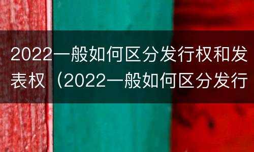 2022一般如何区分发行权和发表权（2022一般如何区分发行权和发表权的区别）