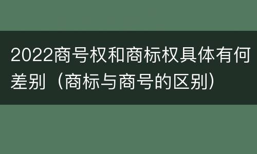 2022商号权和商标权具体有何差别（商标与商号的区别）