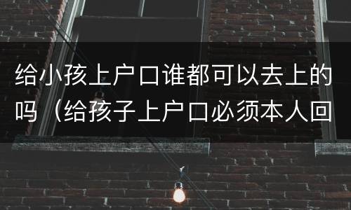 给小孩上户口谁都可以去上的吗（给孩子上户口必须本人回去才可以吗）