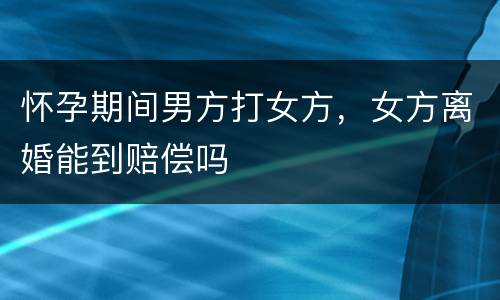 怀孕期间男方打女方，女方离婚能到赔偿吗