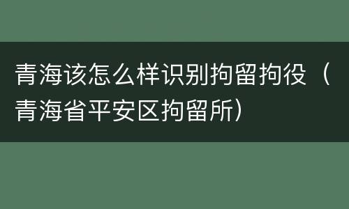 青海该怎么样识别拘留拘役（青海省平安区拘留所）