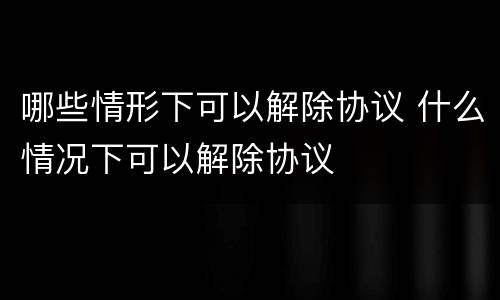 哪些情形下可以解除协议 什么情况下可以解除协议