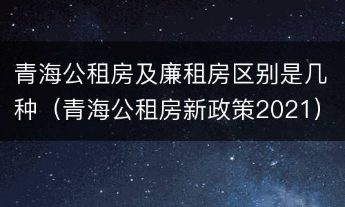 青海公租房及廉租房区别是几种（青海公租房新政策2021）