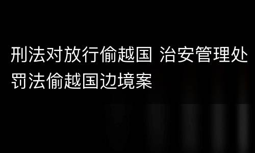 刑法对放行偷越国 治安管理处罚法偷越国边境案