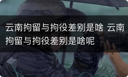 云南拘留与拘役差别是啥 云南拘留与拘役差别是啥呢