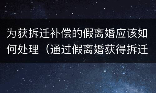 为获拆迁补偿的假离婚应该如何处理（通过假离婚获得拆迁补偿）