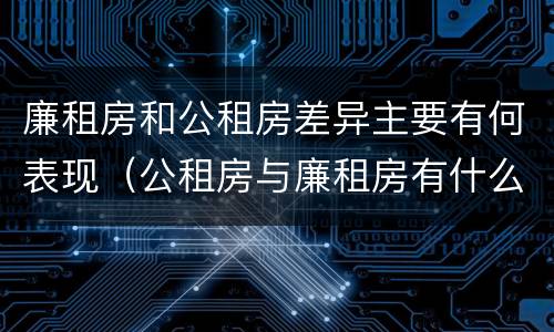 廉租房和公租房差异主要有何表现（公租房与廉租房有什么不同）