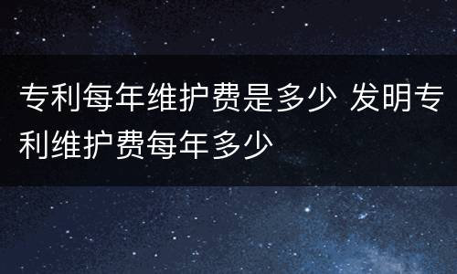专利每年维护费是多少 发明专利维护费每年多少