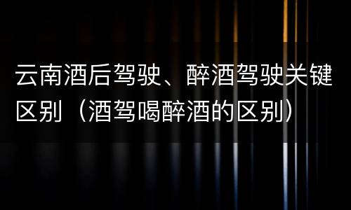 云南酒后驾驶、醉酒驾驶关键区别（酒驾喝醉酒的区别）