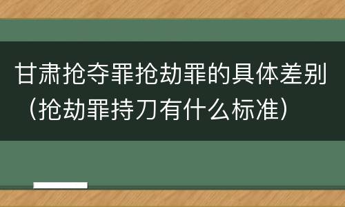 甘肃抢夺罪抢劫罪的具体差别（抢劫罪持刀有什么标准）
