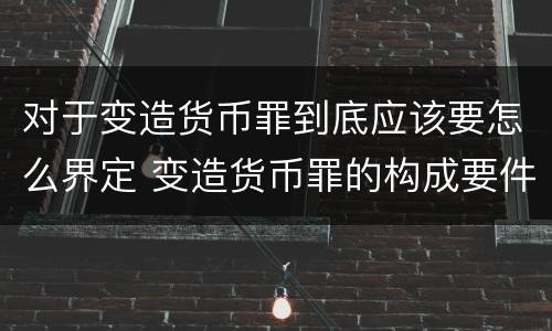 对于变造货币罪到底应该要怎么界定 变造货币罪的构成要件