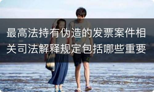 最高法持有伪造的发票案件相关司法解释规定包括哪些重要内容